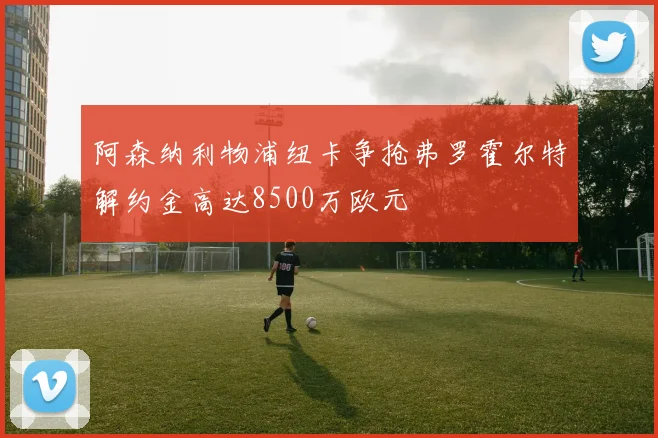 阿森纳利物浦纽卡争抢弗罗霍尔特解约金高达8500万欧元
