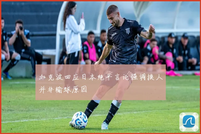 加克波回应日本绝平言论强调换人并非输球原因