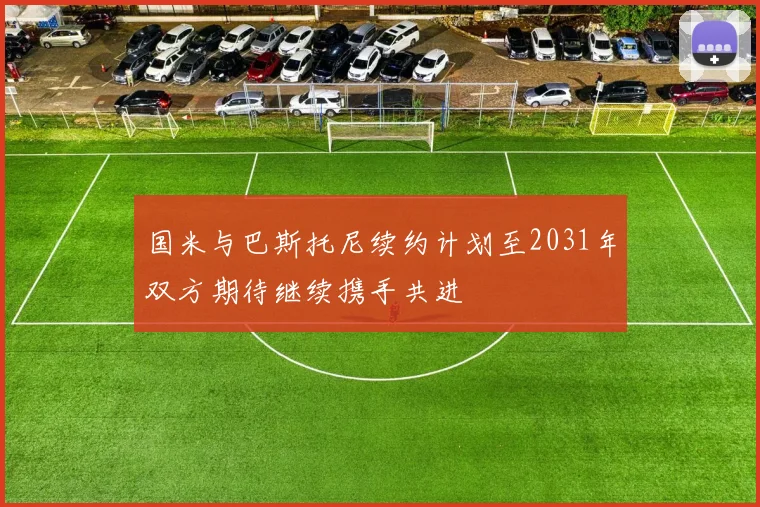 国米与巴斯托尼续约计划至2031年双方期待继续携手共进