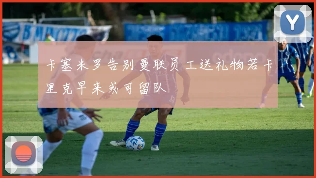 卡塞米罗告别曼联员工送礼物若卡里克早来或可留队