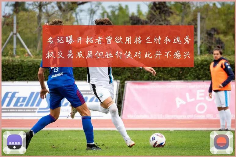 名记曝开拓者曾欲用格兰特和选秀权交易浓眉但独行侠对此并不感兴趣