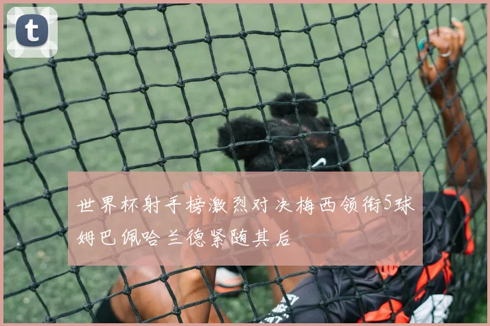 世界杯射手榜激烈对决梅西领衔5球姆巴佩哈兰德紧随其后