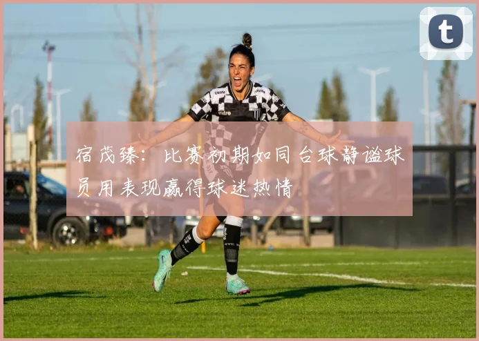 宿茂臻：比赛初期如同台球静谧球员用表现赢得球迷热情