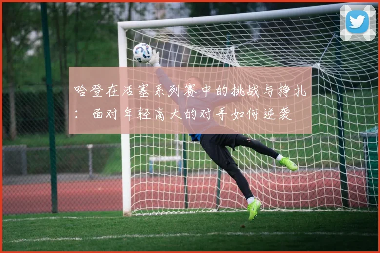哈登在活塞系列赛中的挑战与挣扎：面对年轻高大的对手如何逆袭