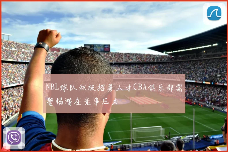 NBL球队积极招募人才CBA俱乐部需警惕潜在竞争压力