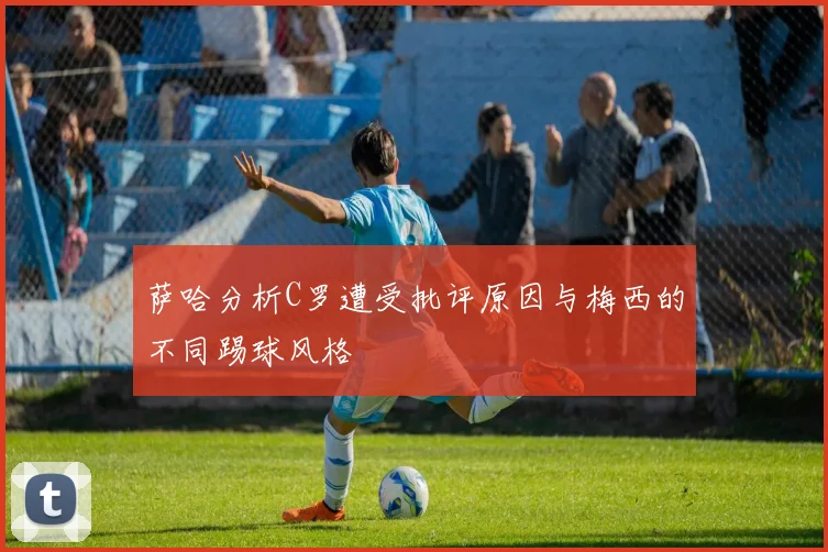 萨哈分析C罗遭受批评原因与梅西的不同踢球风格